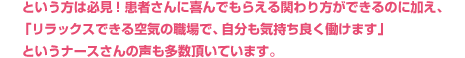 という方は必見!患者さんに喜んでもらえる関わり方ができるのに加え、「リラックスできる空気の職場で、自分も気持ち良く働けます」というナースさんの声も多数頂いています。