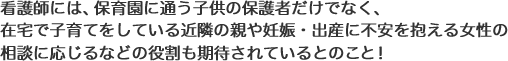 看護師には、保育園に通う子供の保護者だけでなく、在宅で子育てをしている近隣の親や妊娠、出産に不安を抱える女性の相談に応じるなどの役割も期待されているとのこと!