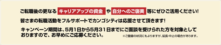 ご転職後の更なるキャリアアップの資金や自分へのご褒美等にぜひご活用ください!皆さまの転職活動をフルサポートでカンゴシティは応援させて頂きます!キャンペーン期間は5月1日から5月31日までにご面談を受けられた方を対象としておりますので、お早めにご応募ください。※ご登録の状況にもよりますが、延長・中止の場合があります。